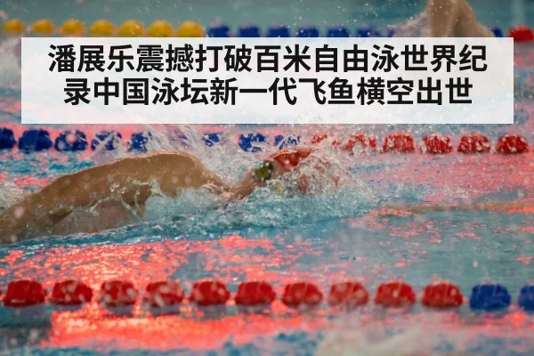 潘展乐震撼打破百米自由泳世界纪录中国泳坛新一代飞鱼横空出世
